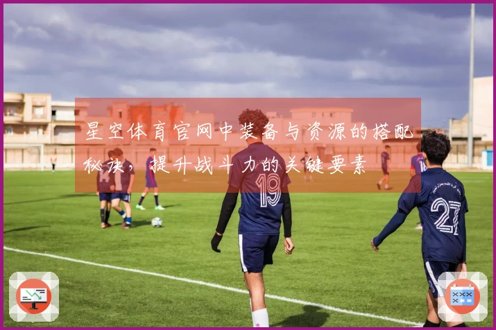 星空体育官网中装备与资源的搭配秘诀，提升战斗力的关键要素