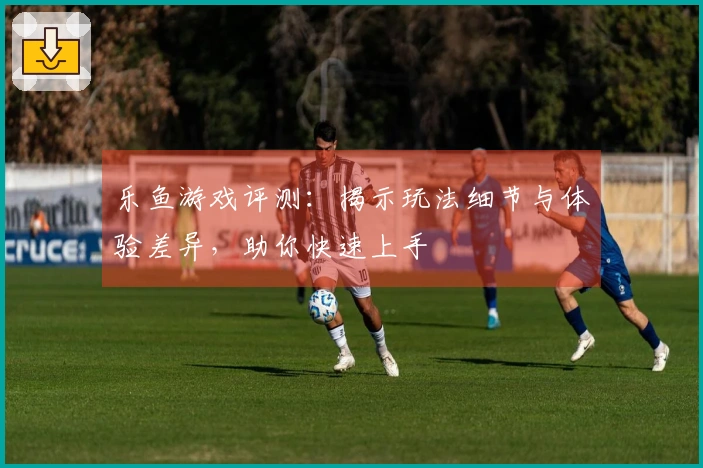 乐鱼游戏评测：揭示玩法细节与体验差异，助你快速上手