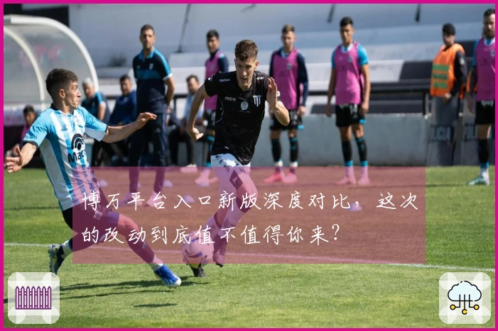 博万平台入口新版深度对比，这次的改动到底值不值得你来？
